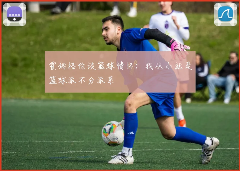 霍姆格伦谈篮球情怀：我从小就是篮球派不分派系