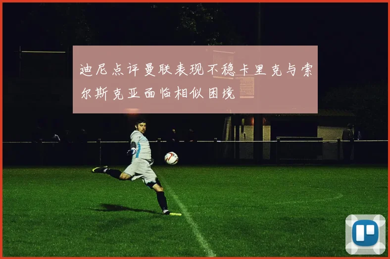 迪尼点评曼联表现不稳卡里克与索尔斯克亚面临相似困境