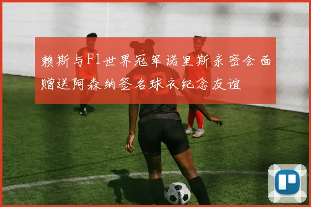 赖斯与F1世界冠军诺里斯亲密会面赠送阿森纳签名球衣纪念友谊