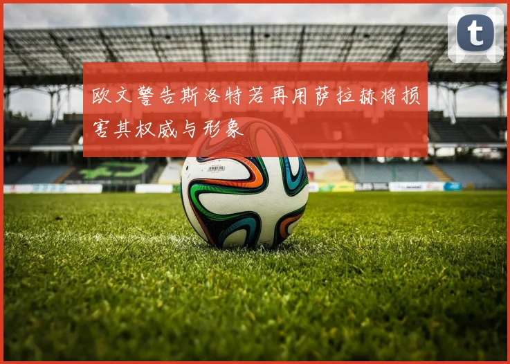 欧文警告斯洛特若再用萨拉赫将损害其权威与形象