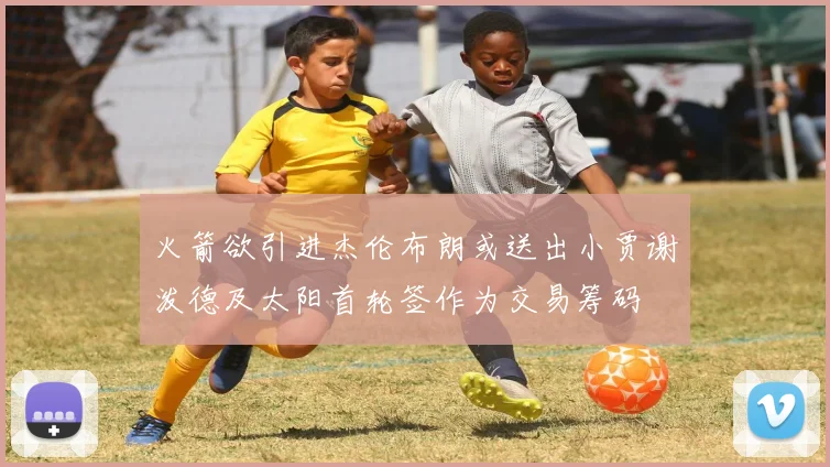 火箭欲引进杰伦布朗或送出小贾谢泼德及太阳首轮签作为交易筹码
