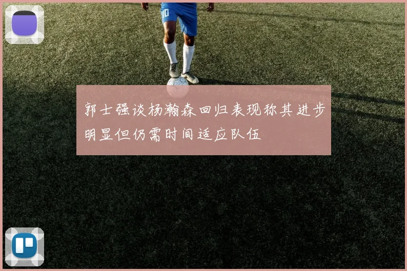 郭士强谈杨瀚森回归表现称其进步明显但仍需时间适应队伍