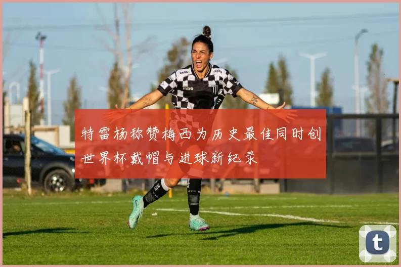 特雷杨称赞梅西为历史最佳同时创世界杯戴帽与进球新纪录