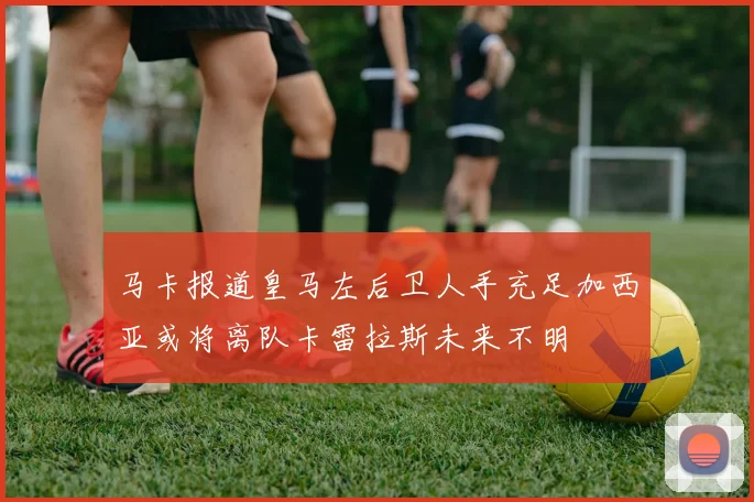 马卡报道皇马左后卫人手充足加西亚或将离队卡雷拉斯未来不明