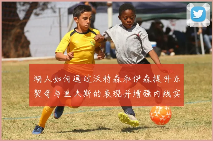 湖人如何通过沃特森和伊森提升东契奇与里夫斯的表现并增强内线实力