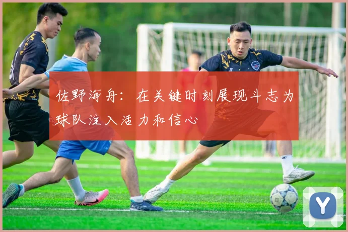 佐野海舟：在关键时刻展现斗志为球队注入活力和信心