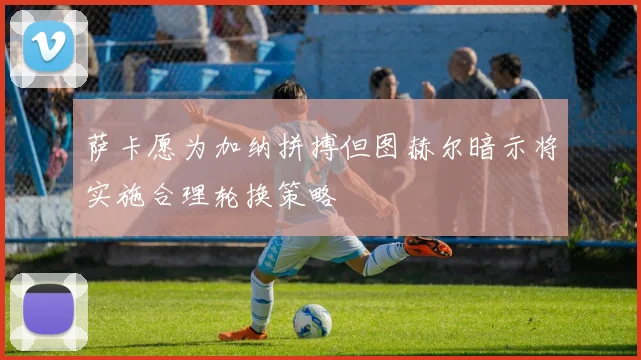 萨卡愿为加纳拼搏但图赫尔暗示将实施合理轮换策略
