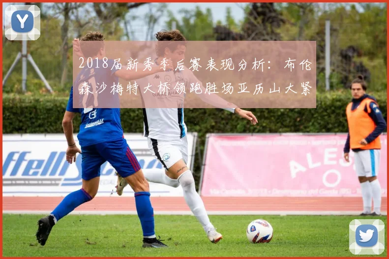 2018届新秀季后赛表现分析：布伦森沙梅特大桥领跑胜场亚历山大紧随其后