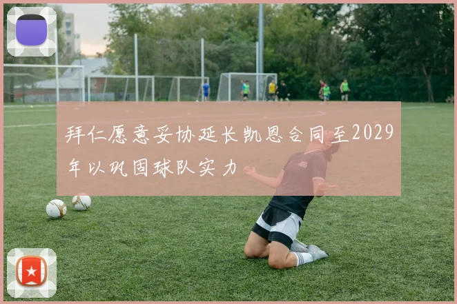 拜仁愿意妥协延长凯恩合同至2029年以巩固球队实力