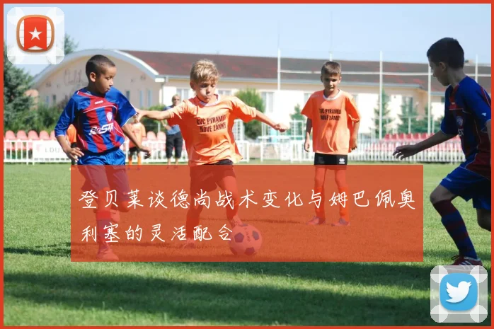 登贝莱谈德尚战术变化与姆巴佩奥利塞的灵活配合